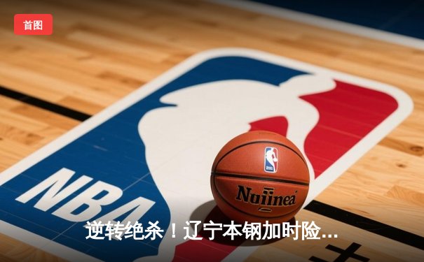 逆转绝杀！辽宁本钢加时险胜广东宏远，赵继伟37分创生涯新高