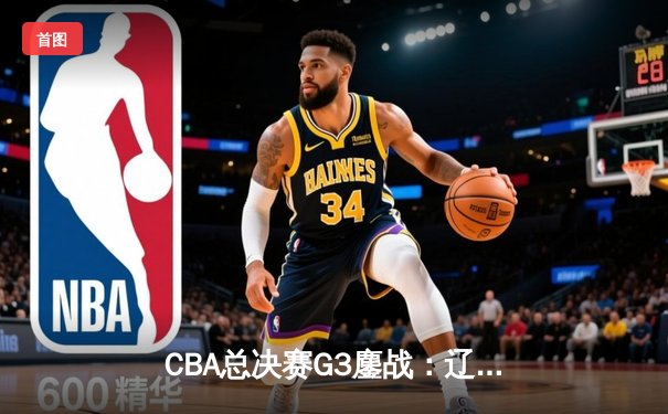 CBA总决赛G3鏖战：辽宁本钢加时险胜新疆伊力特，总比分3-0夺赛点