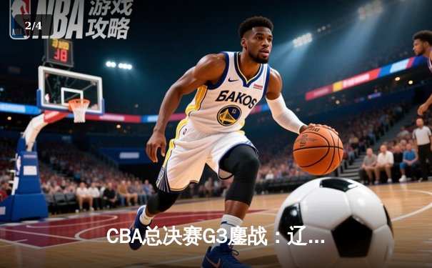 CBA总决赛G3鏖战：辽宁本钢加时险胜新疆伊力特，总比分3-0夺赛点 - 2