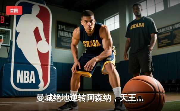 曼城绝地逆转阿森纳，天王山之战改写英超争冠格局