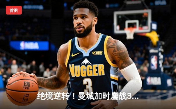 绝境逆转！曼城加时鏖战3-2力克皇马，连续三年挺进欧冠决赛